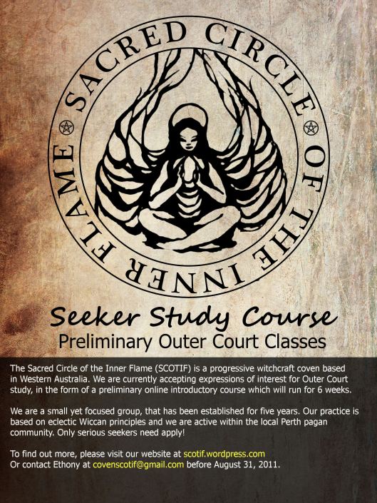 The Sacred Circle of the Inner Flame (SCOTIF) is a progressive witchcraft coven based  in Western Australia. We are currently accepting expressions of interest for Outer Court study, in the form of a preliminary online introductory course which will run for 6 weeks.  We are a small yet focused group, that has been established for five years. Our practice is  based on eclectic Wiccan principles and we are active within the local Perth pagan  community. Only serious seekers need apply!  To find out more, please visit our website at scotif.wordpress.com Or contact Ethony at covenscotif@gmail.com before August 31, 2011.
